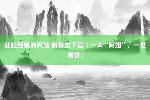 旺旺经销商网站 新春走下层｜一声“阿姐”，一世看管！