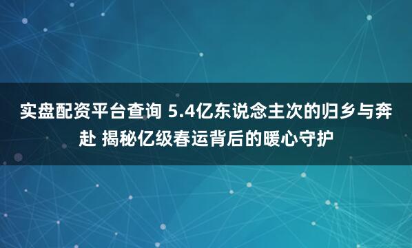 实盘配资平台查询 5.4亿东说念主次的归乡与奔赴 揭秘亿级春运背后的暖心守护