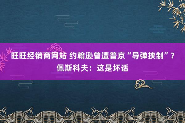 旺旺经销商网站 约翰逊曾遭普京“导弹挟制”？佩斯科夫：这是坏话