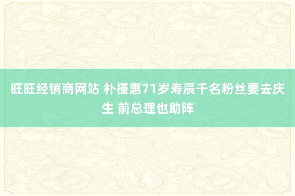 旺旺经销商网站 朴槿惠71岁寿辰千名粉丝要去庆生 前总理也助阵