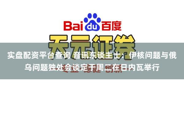 实盘配资平台查询 音讯东谈主士：伊核问题与俄乌问题独处会谈定于周二在日内瓦举行