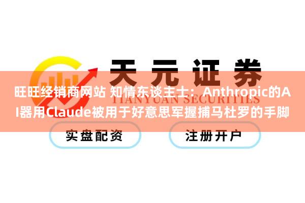旺旺经销商网站 知情东谈主士：Anthropic的AI器用Claude被用于好意思军握捕马杜罗的手脚