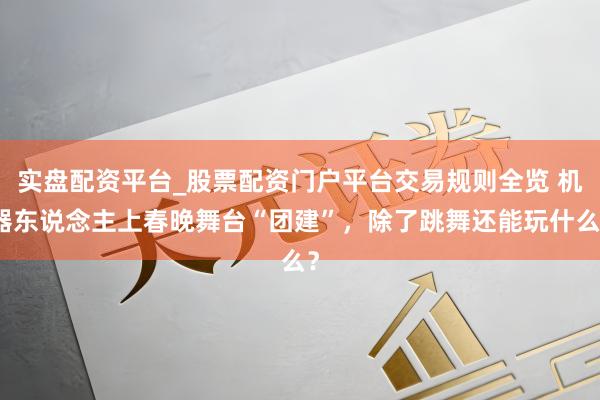 实盘配资平台_股票配资门户平台交易规则全览 机器东说念主上春晚舞台“团建”，除了跳舞还能玩什么？