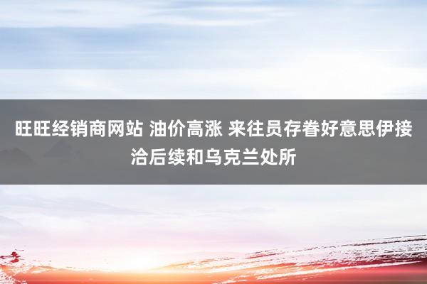 旺旺经销商网站 油价高涨 来往员存眷好意思伊接洽后续和乌克兰处所