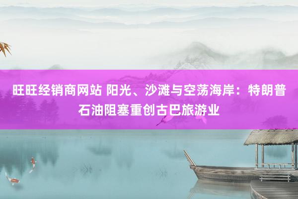 旺旺经销商网站 阳光、沙滩与空荡海岸：特朗普石油阻塞重创古巴旅游业