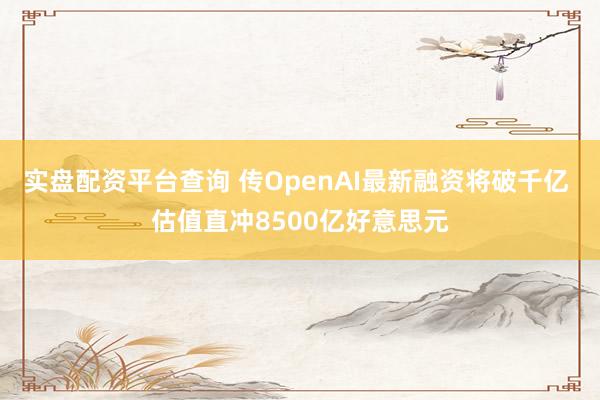 实盘配资平台查询 传OpenAI最新融资将破千亿 估值直冲8500亿好意思元