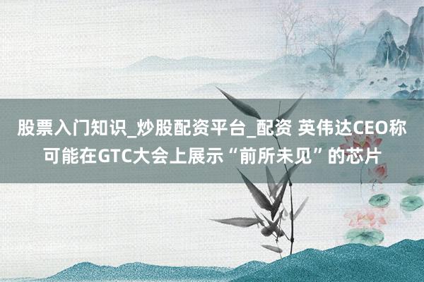 股票入门知识_炒股配资平台_配资 英伟达CEO称可能在GTC大会上展示“前所未见”的芯片