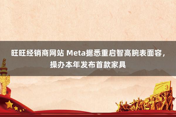 旺旺经销商网站 Meta据悉重启智高腕表面容，操办本年发布首款家具