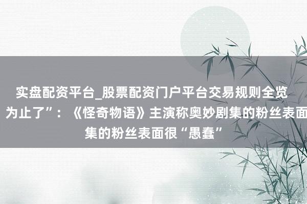 实盘配资平台_股票配资门户平台交易规则全览 “伴计们，为止了”：《怪奇物语》主演称奥妙剧集的粉丝表面很“愚蠢”