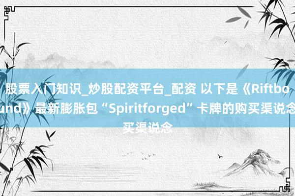 股票入门知识_炒股配资平台_配资 以下是《Riftbound》最新膨胀包“Spiritforged”卡牌的购买渠说念