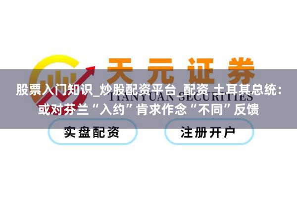 股票入门知识_炒股配资平台_配资 土耳其总统：或对芬兰“入约”肯求作念“不同”反馈