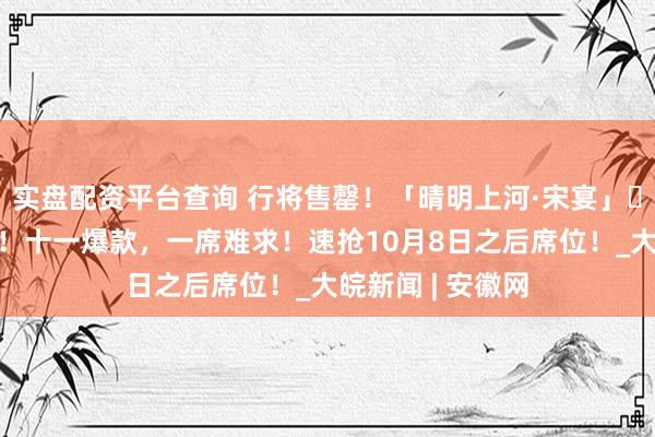 实盘配资平台查询 行将售罄！「晴明上河·宋宴」​开宴倒计时1天！十一爆款，一席难求！速抢10月8日之后席位！_大皖新闻 | 安徽网
