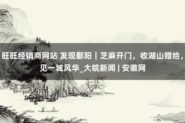 旺旺经销商网站 发现鄱阳｜芝麻开门，收湖山赠给，见一城风华_大皖新闻 | 安徽网