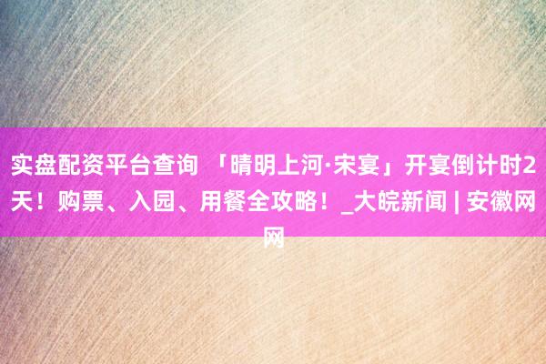 实盘配资平台查询 「晴明上河·宋宴」开宴倒计时2天！购票、入园、用餐全攻略！_大皖新闻 | 安徽网