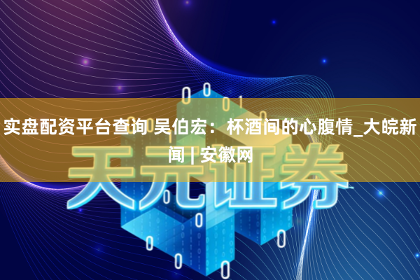 实盘配资平台查询 吴伯宏：杯酒间的心腹情_大皖新闻 | 安徽网