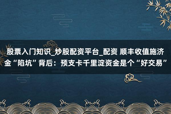 股票入门知识_炒股配资平台_配资 顺丰收值施济金“陷坑”背后：预支卡千里淀资金是个“好交易”