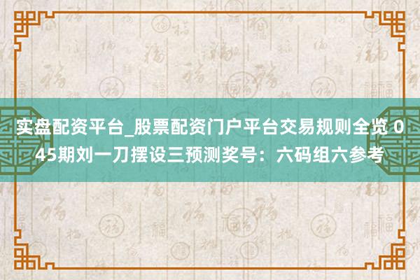 实盘配资平台_股票配资门户平台交易规则全览 045期刘一刀摆设三预测奖号：六码组六参考