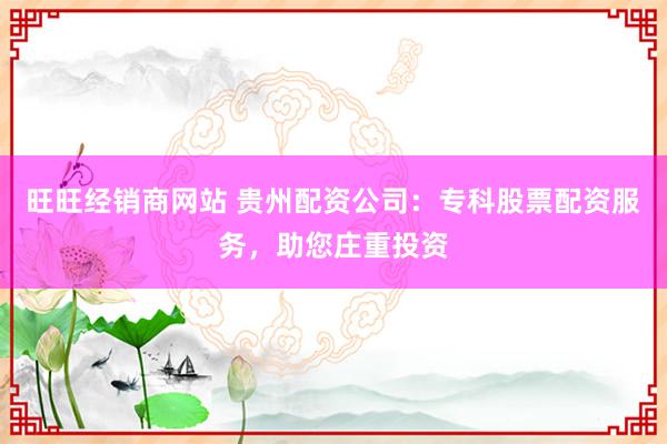 旺旺经销商网站 贵州配资公司：专科股票配资服务，助您庄重投资