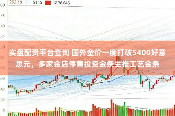实盘配资平台查询 国外金价一度打破5400好意思元，多家金店停售投资金条主推工艺金条