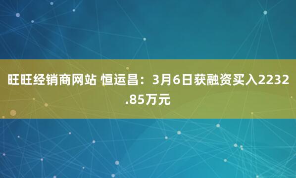 旺旺经销商网站 恒运昌：3月6日获融资买入2232.85万元