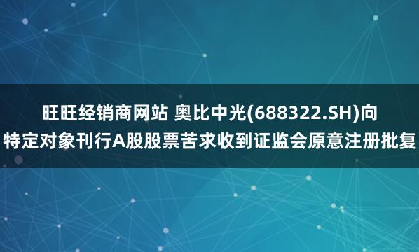 旺旺经销商网站 奥比中光(688322.SH)向特定对象刊行A股股票苦求收到证监会原意注册批复