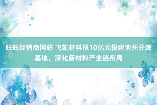 旺旺经销商网站 飞凯材料拟10亿元投建池州分娩基地，深化新材料产业链布局