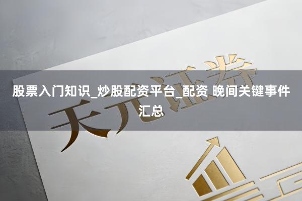股票入门知识_炒股配资平台_配资 晚间关键事件汇总