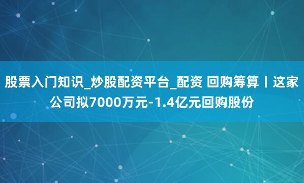 股票入门知识_炒股配资平台_配资 回购筹算丨这家公司拟7000万元-1.4亿元回购股份