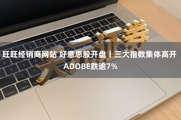 旺旺经销商网站 好意思股开盘丨三大指数集体高开 ADOBE跌逾7%