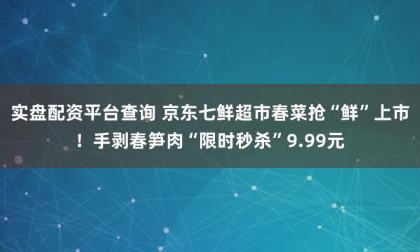 实盘配资平台查询 京东七鲜超市春菜抢“鲜”上市！手剥春笋肉“限时秒杀”9.99元