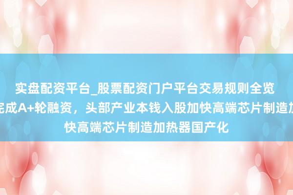 实盘配资平台_股票配资门户平台交易规则全览 苏州实钧芯完成A+轮融资，头部产业本钱入股加快高端芯片制造加热器国产化