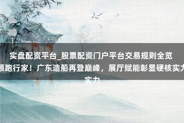 实盘配资平台_股票配资门户平台交易规则全览 领跑行家！广东造船再登巅峰，展厅赋能彰显硬核实力