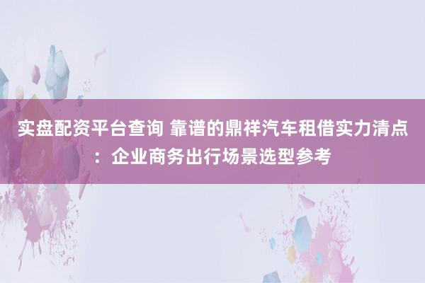 实盘配资平台查询 靠谱的鼎祥汽车租借实力清点：企业商务出行场景选型参考