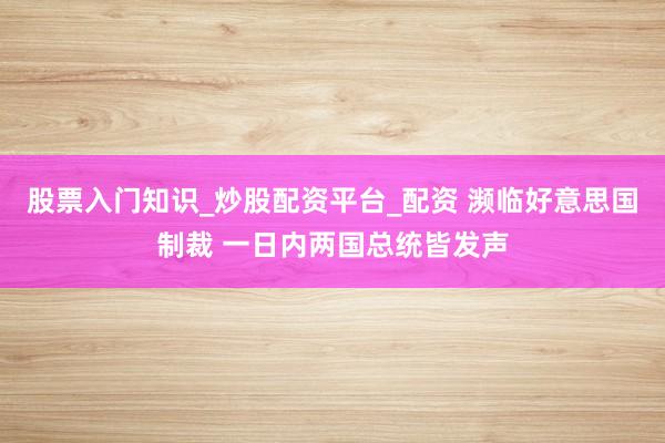 股票入门知识_炒股配资平台_配资 濒临好意思国制裁 一日内两国总统皆发声