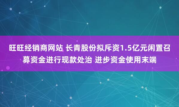 旺旺经销商网站 长青股份拟斥资1.5亿元闲置召募资金进行现款处治 进步资金使用末端