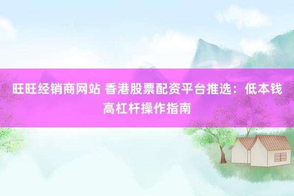 旺旺经销商网站 香港股票配资平台推选：低本钱高杠杆操作指南