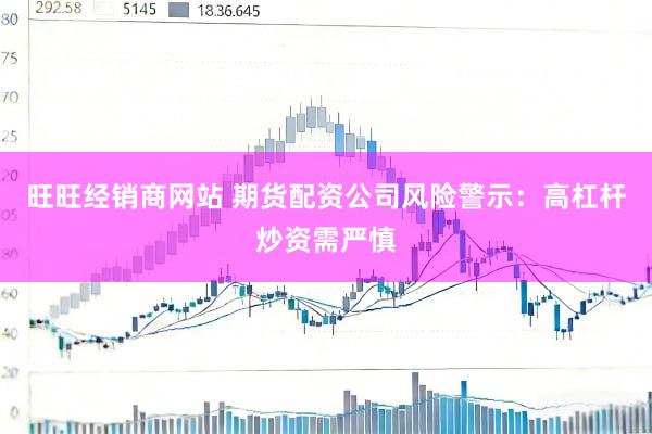 旺旺经销商网站 期货配资公司风险警示：高杠杆炒资需严慎