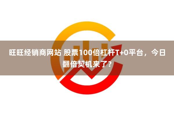 旺旺经销商网站 股票100倍杠杆T+0平台，今日翻倍契机来了？