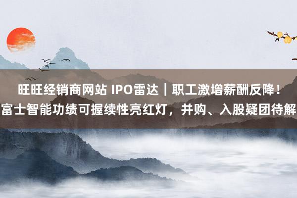 旺旺经销商网站 IPO雷达|职工激增薪酬反降!富士智能功绩可握续性亮红灯,并购、入股疑团待解