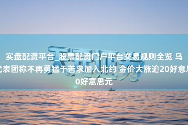 实盘配资平台_股票配资门户平台交易规则全览 乌方代表团称不再勇猛于苦求加入北约 金价大涨逾20好意思元