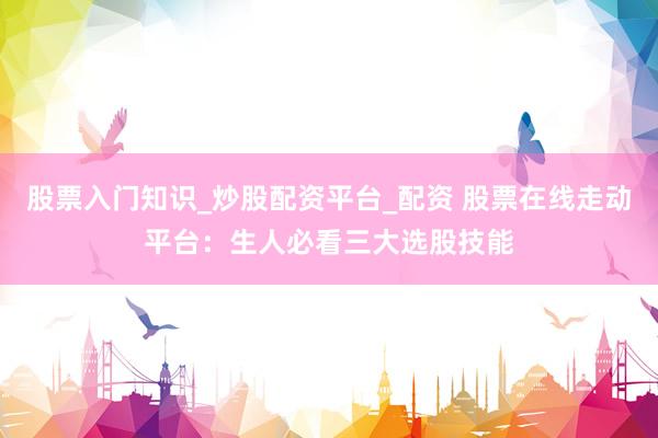 股票入门知识_炒股配资平台_配资 股票在线走动平台：生人必看三大选股技能