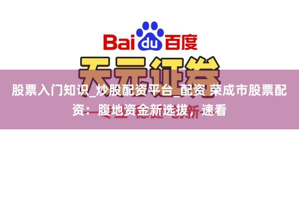 股票入门知识_炒股配资平台_配资 荣成市股票配资：腹地资金新选拔，速看