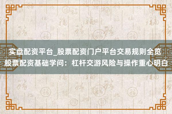 实盘配资平台_股票配资门户平台交易规则全览 股票配资基础学问:杠杆交游风险与操作重心明白