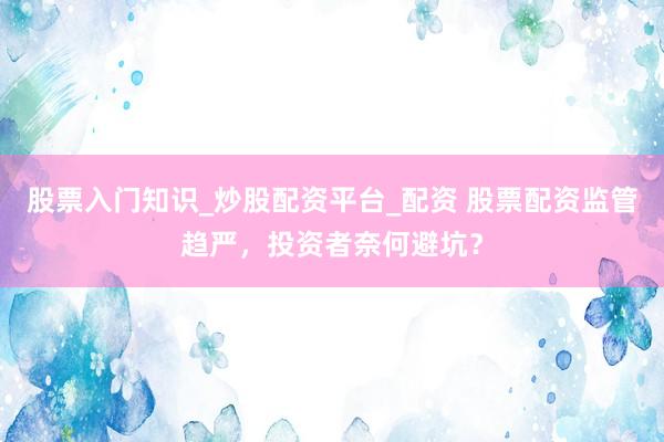 股票入门知识_炒股配资平台_配资 股票配资监管趋严，投资者奈何避坑？