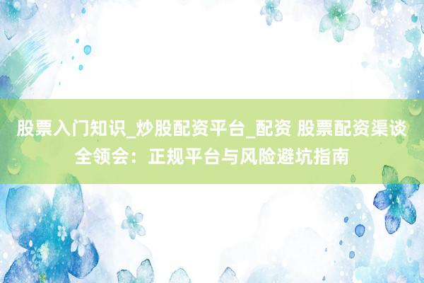 股票入门知识_炒股配资平台_配资 股票配资渠谈全领会：正规平台与风险避坑指南