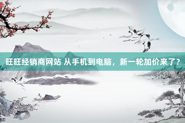 旺旺经销商网站 从手机到电脑，新一轮加价来了？