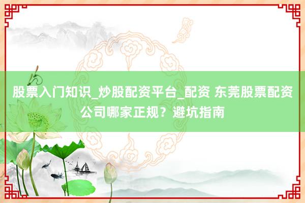 股票入门知识_炒股配资平台_配资 东莞股票配资公司哪家正规？避坑指南