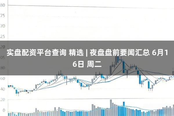 实盘配资平台查询 精选 | 夜盘盘前要闻汇总 6月16日 周二