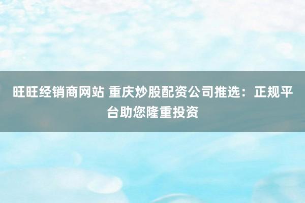 旺旺经销商网站 重庆炒股配资公司推选：正规平台助您隆重投资