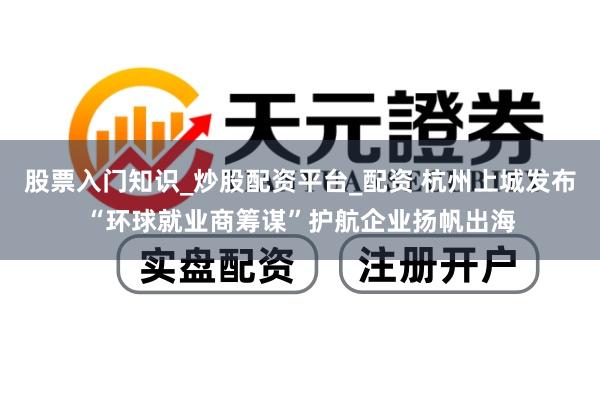 股票入门知识_炒股配资平台_配资 杭州上城发布“环球就业商筹谋”护航企业扬帆出海
